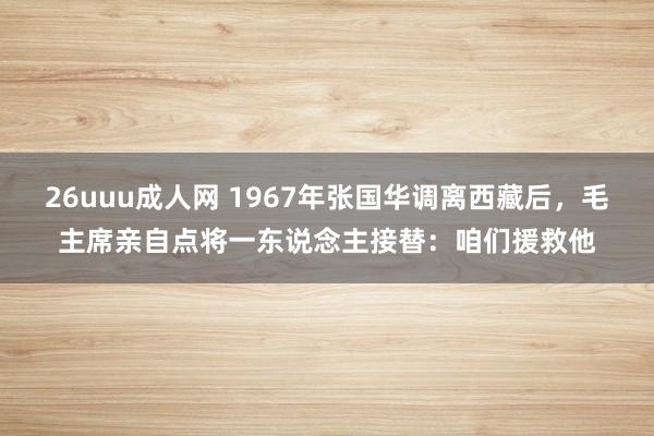 26uuu成人网 1967年张国华调离西藏后，毛主席亲自点将一东说念主接替：咱们援救他