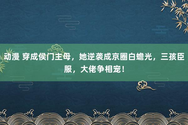 动漫 穿成侯门主母，她逆袭成京圈白蟾光，三孩臣服，大佬争相宠！