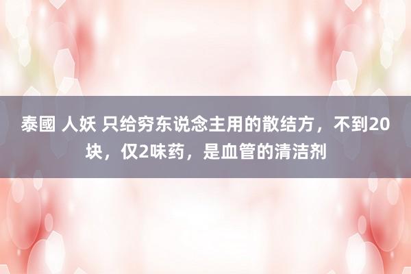 泰國 人妖 只给穷东说念主用的散结方，不到20块，仅2味药，是血管的清洁剂