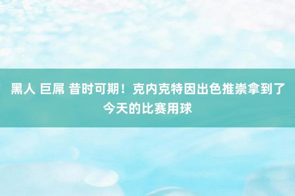 黑人 巨屌 昔时可期！克内克特因出色推崇拿到了今天的比赛用球