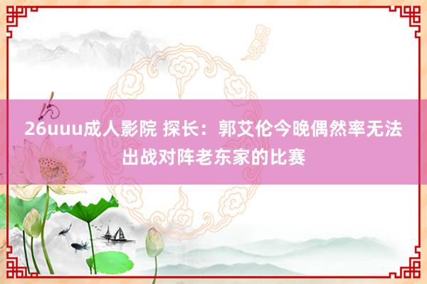 26uuu成人影院 探长：郭艾伦今晚偶然率无法出战对阵老东家的比赛