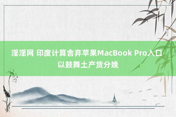 淫淫网 印度计算舍弃苹果MacBook Pro入口 以鼓舞土产货分娩