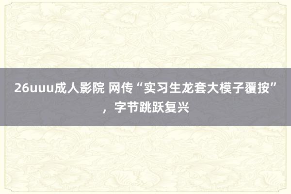 26uuu成人影院 网传“实习生龙套大模子覆按”，字节跳跃复兴