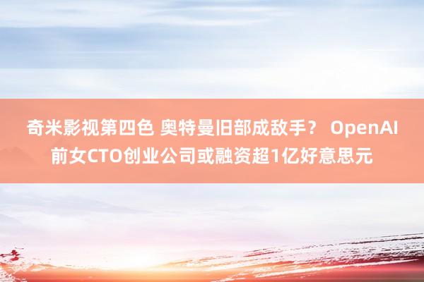 奇米影视第四色 奥特曼旧部成敌手？ OpenAI前女CTO创业公司或融资超1亿好意思元