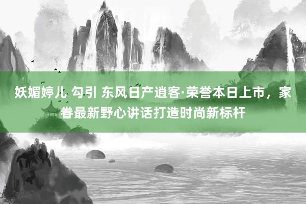 妖媚婷儿 勾引 东风日产逍客·荣誉本日上市，家眷最新野心讲话打造时尚新标杆