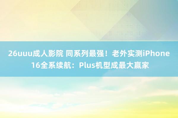 26uuu成人影院 同系列最强！老外实测iPhone 16全系续航：Plus机型成最大赢家