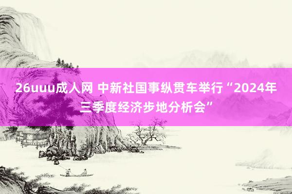 26uuu成人网 中新社国事纵贯车举行“2024年三季度经济步地分析会”