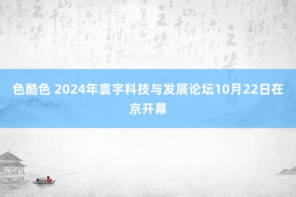 色酷色 2024年寰宇科技与发展论坛10月22日在京开幕