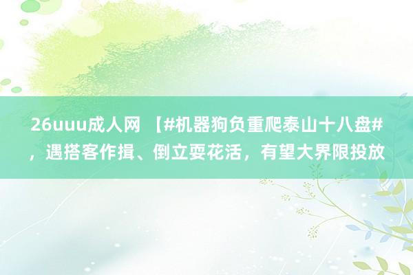 26uuu成人网 【#机器狗负重爬泰山十八盘#，遇搭客作揖、倒立耍花活，有望大界限投放