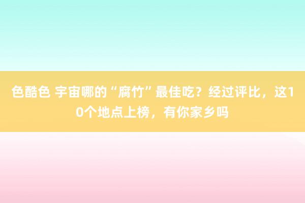 色酷色 宇宙哪的“腐竹”最佳吃？经过评比，这10个地点上榜，有你家乡吗