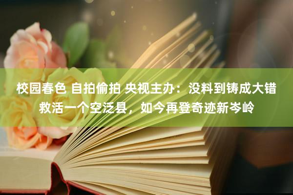 校园春色 自拍偷拍 央视主办：没料到铸成大错救活一个空泛县，如今再登奇迹新岑岭