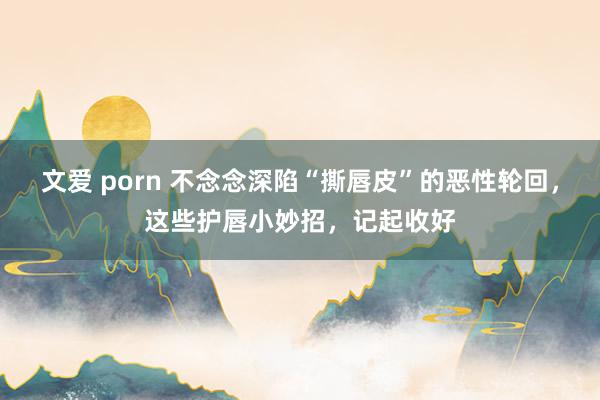 文爱 porn 不念念深陷“撕唇皮”的恶性轮回，这些护唇小妙招，记起收好