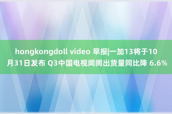 hongkongdoll video 早报|一加13将于10 月31日发布 Q3中国电视阛阓出货量同比降 6.6%