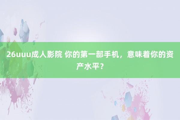 26uuu成人影院 你的第一部手机，意味着你的资产水平？