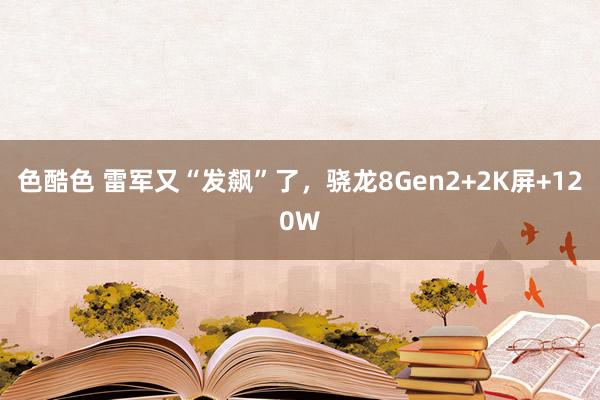 色酷色 雷军又“发飙”了，骁龙8Gen2+2K屏+120W