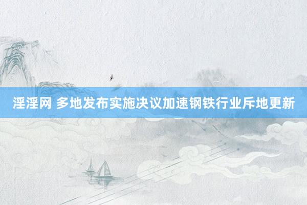 淫淫网 多地发布实施决议加速钢铁行业斥地更新