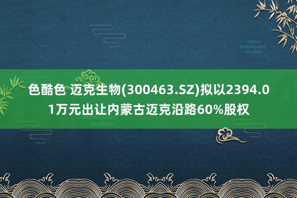 色酷色 迈克生物(300463.SZ)拟以2394.01万元出让内蒙古迈克沿路60%股权