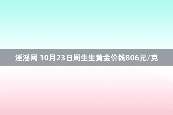 淫淫网 10月23日周生生黄金价钱806元/克