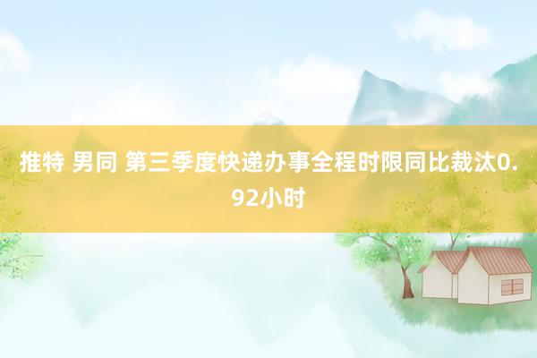 推特 男同 第三季度快递办事全程时限同比裁汰0.92小时