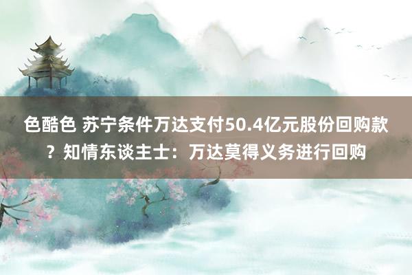 色酷色 苏宁条件万达支付50.4亿元股份回购款？知情东谈主士：万达莫得义务进行回购