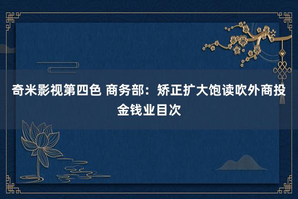 奇米影视第四色 商务部：矫正扩大饱读吹外商投金钱业目次