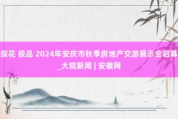 探花 极品 2024年安庆市秋季房地产交游展示会启幕_大皖新闻 | 安徽网