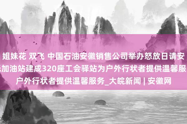 姐妹花 双飞 中国石油安徽销售公司举办怒放日请安环卫工东说念主 依托加油站建成320座工会驿站为户外行状者提供温馨服务_大皖新闻 | 安徽网