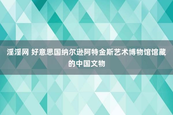 淫淫网 好意思国纳尔逊阿特金斯艺术博物馆馆藏的中国文物