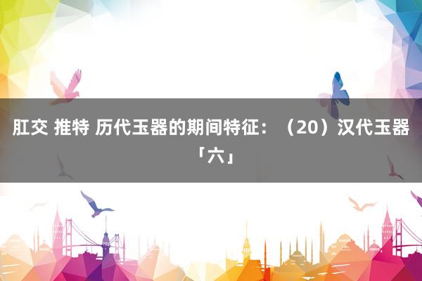 肛交 推特 历代玉器的期间特征：（20）汉代玉器「六」