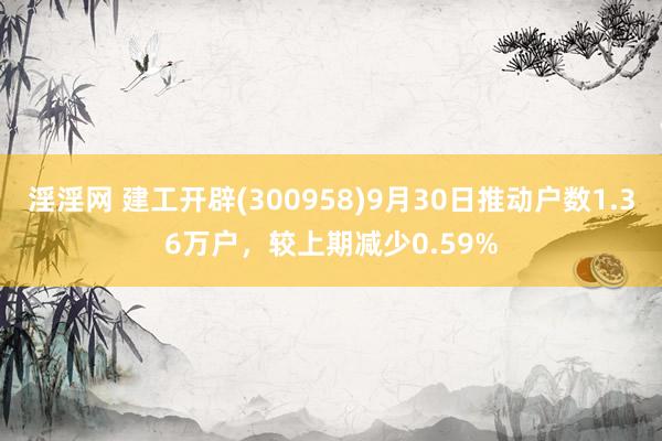 淫淫网 建工开辟(300958)9月30日推动户数1.36万户，较上期减少0.59%