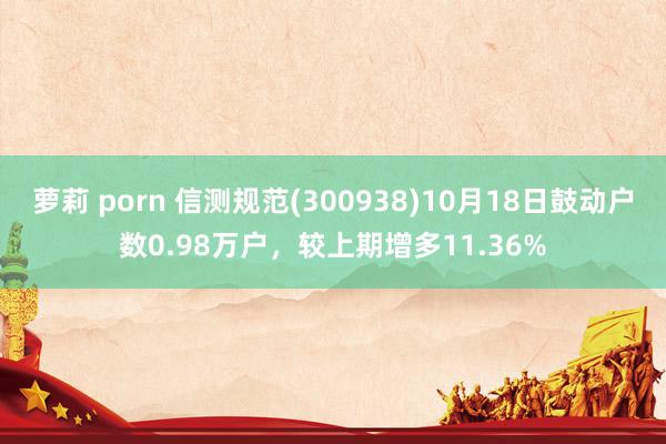 萝莉 porn 信测规范(300938)10月18日鼓动户数0.98万户，较上期增多11.36%