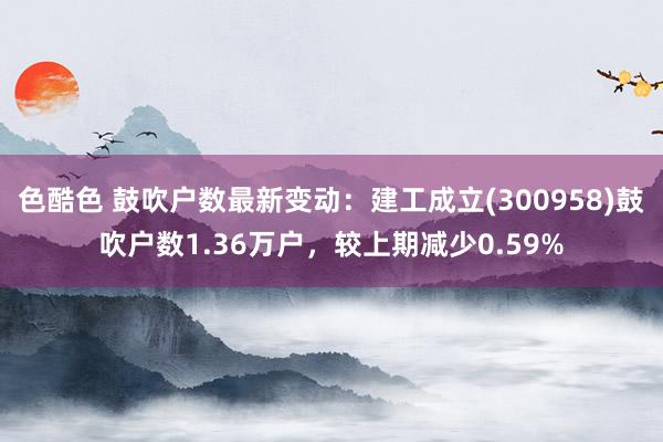 色酷色 鼓吹户数最新变动：建工成立(300958)鼓吹户数1.36万户，较上期减少0.59%