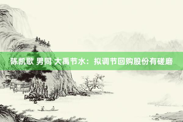 陈凯歌 男同 大禹节水：拟调节回购股份有磋磨