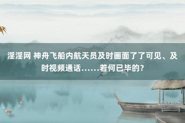 淫淫网 神舟飞船内航天员及时画面了了可见、及时视频通话……若何已毕的？