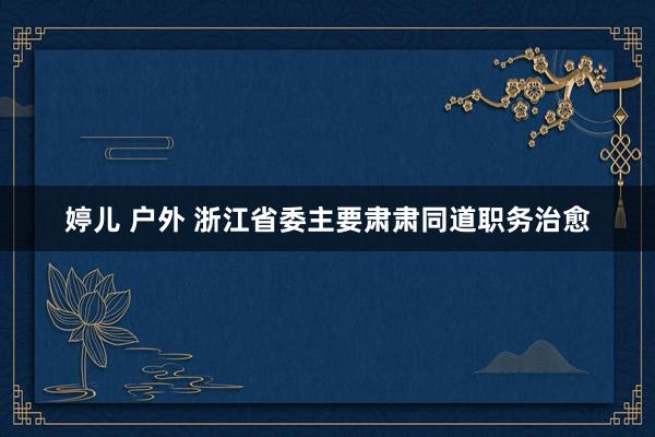 婷儿 户外 浙江省委主要肃肃同道职务治愈