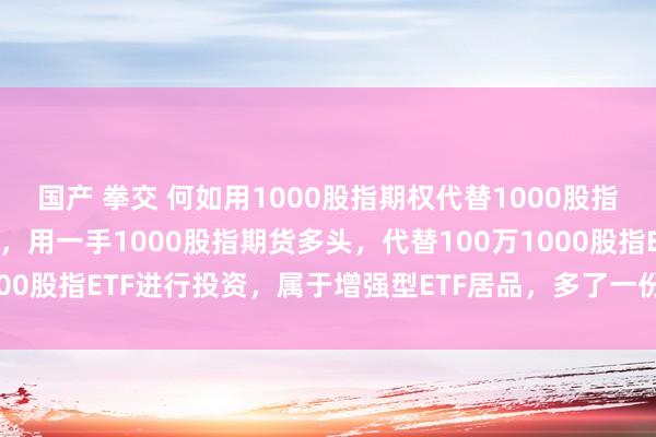 国产 拳交 何如用1000股指期权代替1000股指期货进行投资 咱们知谈，用一手1000股指期货多头，代替100万1000股指ETF进行投资，属于增强型ETF居品，多了一份利息收入和贴...