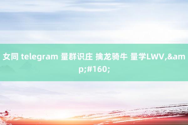 女同 telegram 量群识庄 擒龙骑牛 量学LWV，&#160;