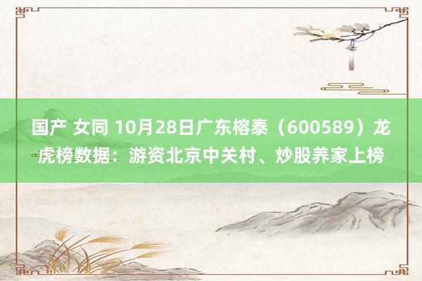 国产 女同 10月28日广东榕泰（600589）龙虎榜数据：游资北京中关村、炒股养家上榜