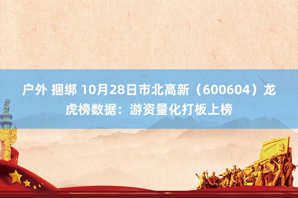 户外 捆绑 10月28日市北高新（600604）龙虎榜数据：游资量化打板上榜