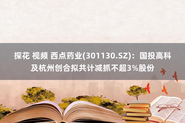 探花 视频 西点药业(301130.SZ)：国投高科及杭州创合拟共计减抓不超3%股份