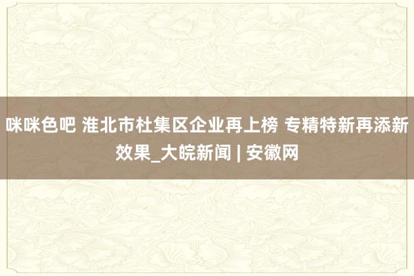 咪咪色吧 淮北市杜集区企业再上榜 专精特新再添新效果_大皖新闻 | 安徽网