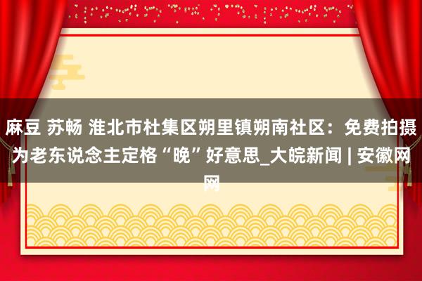 麻豆 苏畅 淮北市杜集区朔里镇朔南社区：免费拍摄为老东说念主定格“晚”好意思_大皖新闻 | 安徽网