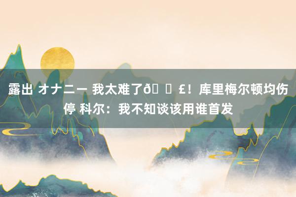 露出 オナニー 我太难了😣！库里梅尔顿均伤停 科尔：我不知谈该用谁首发