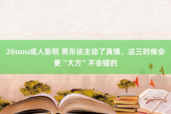 26uuu成人影院 男东谈主动了真情，这三时候会更“大方”不会错的