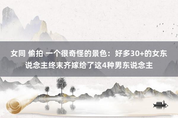 女同 偷拍 一个很奇怪的景色：好多30+的女东说念主终末齐嫁给了这4种男东说念主