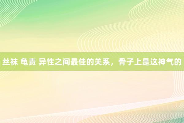 丝袜 龟责 异性之间最佳的关系，骨子上是这神气的