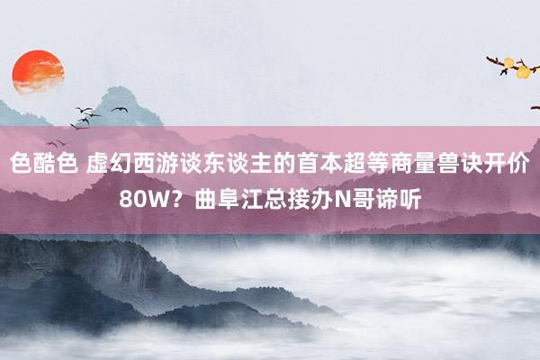 色酷色 虚幻西游谈东谈主的首本超等商量兽诀开价80W？曲阜江总接办N哥谛听