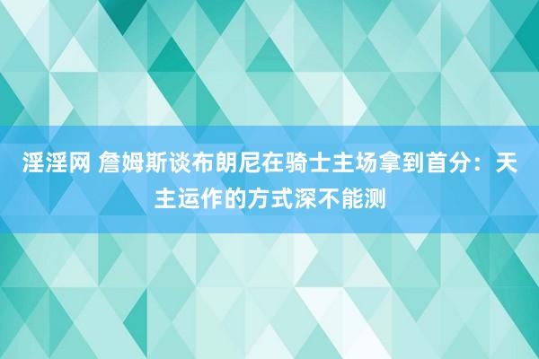 淫淫网 詹姆斯谈布朗尼在骑士主场拿到首分：天主运作的方式深不能测