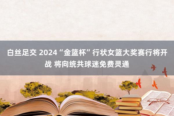 白丝足交 2024“金篮杯”行状女篮大奖赛行将开战 将向统共球迷免费灵通