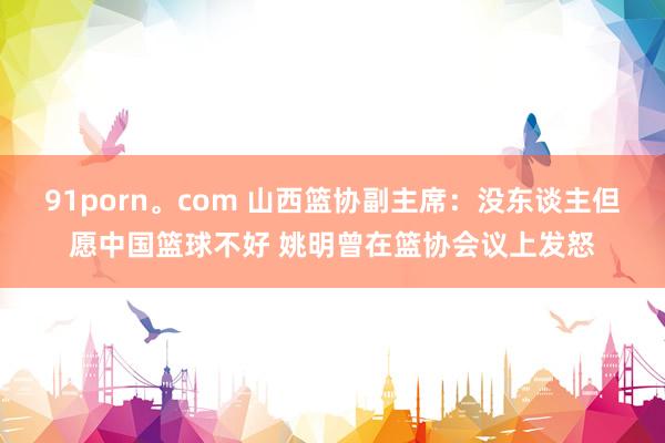 91porn。com 山西篮协副主席：没东谈主但愿中国篮球不好 姚明曾在篮协会议上发怒